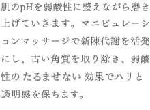 肌のpHを弱酸性に整えながら磨き上げていきます。マニピュレーションマッサージで新陳代謝を活発にし、古い角質を取り除き、弱酸性の引きしめ効果でハリと透明感を保ちます。