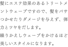 髪にエステ効果のあるトリートメントウェーブですので、髪をパサつかせたりダメージを与えず、弾力とツヤをだします。繰りかえしウェーブをかけるほど美しいスタイルになります。