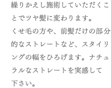 繰りかえし施術していただくことでツヤ髪に変わります。くせ毛の方や、前髪だけの部分的なストレートなど、スタイリングの幅をひろげます。ナチュラルなストレートを実感して下さい。