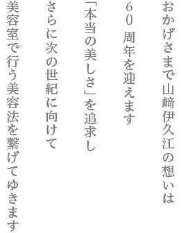 おかげさまで山﨑伊久江の想いは50周年を迎えます　「本当の美しさ」を追求し　さらに次の世紀に向けて美容室で行う美容法を繋げてゆきます